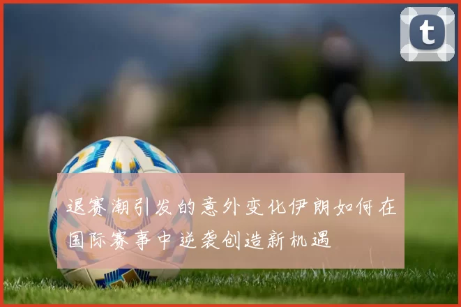 退赛潮引发的意外变化伊朗如何在国际赛事中逆袭创造新机遇