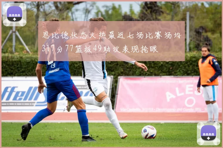 恩比德状态火热最近七场比赛场均317分77篮板49助攻表现抢眼
