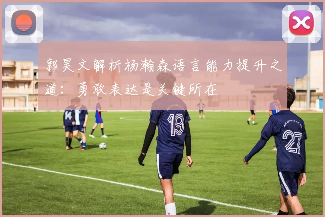 郭昊文解析杨瀚森语言能力提升之道：勇敢表达是关键所在