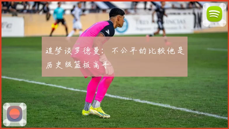 追梦谈罗德曼：不公平的比较他是历史级篮板高手