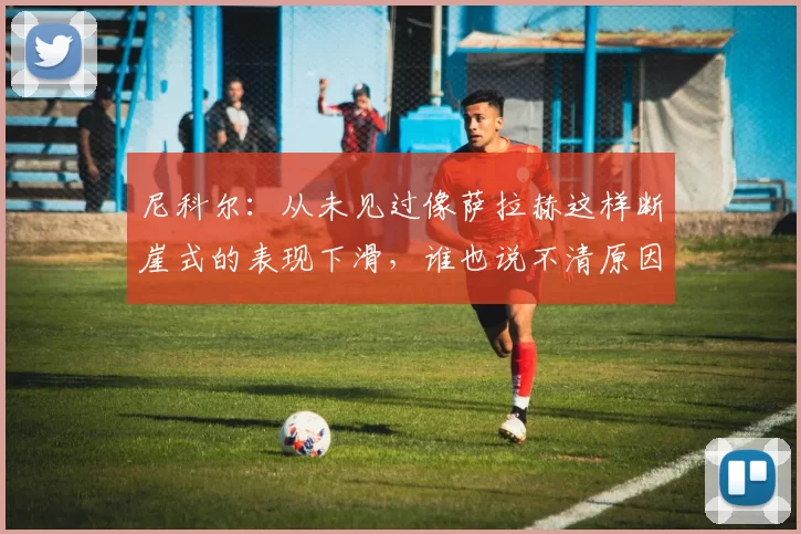 尼科尔：从未见过像萨拉赫这样断崖式的表现下滑，谁也说不清原因