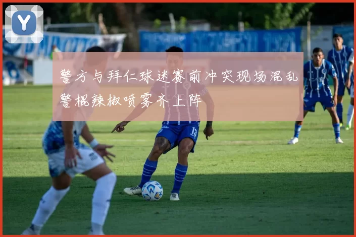 警方与拜仁球迷赛前冲突现场混乱警棍辣椒喷雾齐上阵