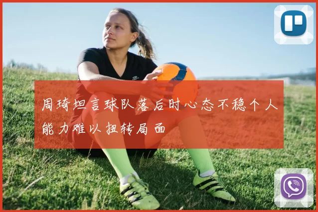 周琦坦言球队落后时心态不稳个人能力难以扭转局面