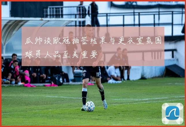 瓜帅谈欧冠抽签结果与更衣室氛围球员人品至关重要