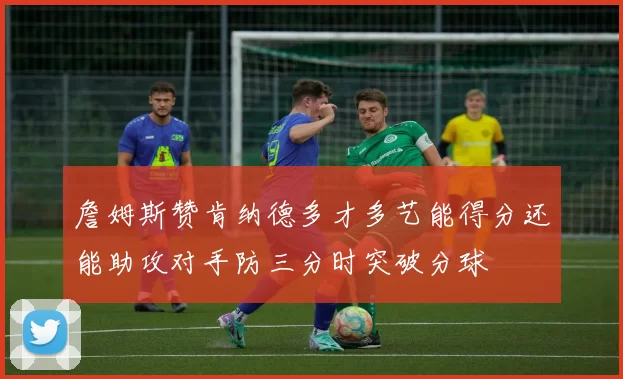 詹姆斯赞肯纳德多才多艺能得分还能助攻对手防三分时突破分球