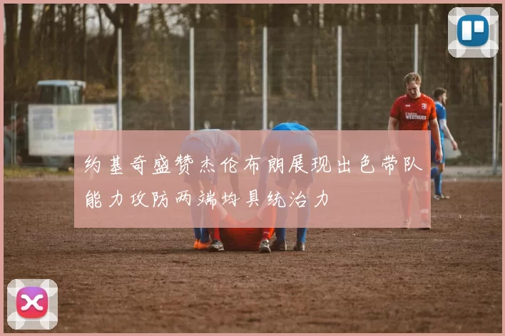约基奇盛赞杰伦布朗展现出色带队能力攻防两端均具统治力