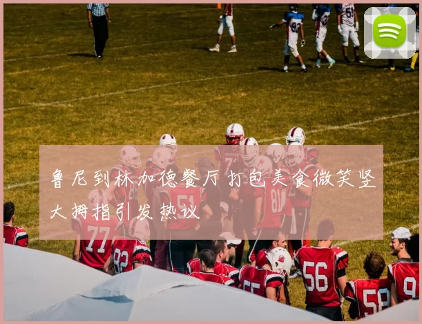 鲁尼到林加德餐厅打包美食微笑竖大拇指引发热议