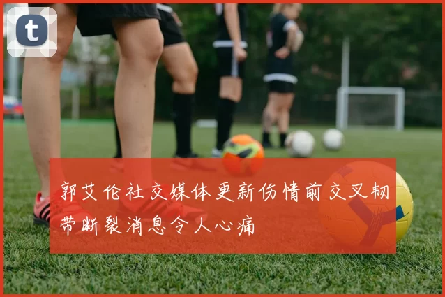郭艾伦社交媒体更新伤情前交叉韧带断裂消息令人心痛