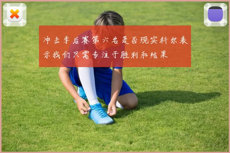 冲击季后赛第六名是否现实科尔表示我们只需专注于胜利和结果