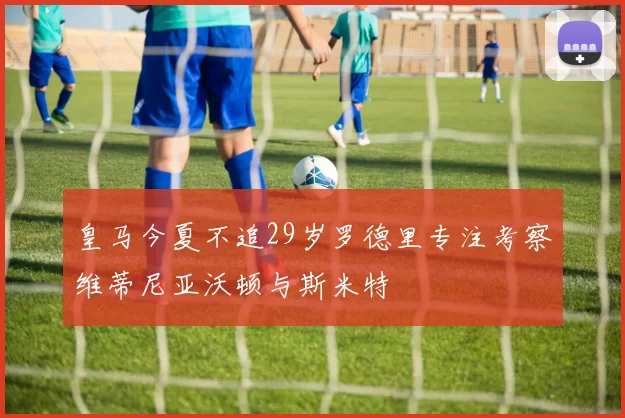 皇马今夏不追29岁罗德里专注考察维蒂尼亚沃顿与斯米特