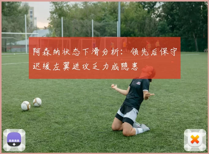 阿森纳状态下滑分析：领先后保守迟缓左翼进攻乏力成隐患