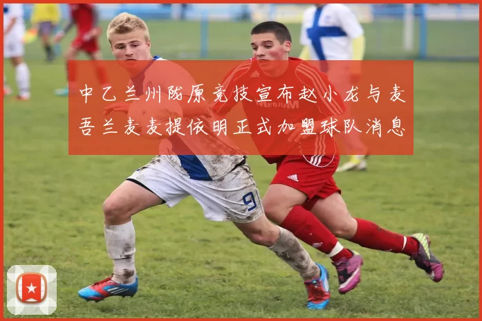 中乙兰州陇原竞技宣布赵小龙与麦吾兰麦麦提依明正式加盟球队消息