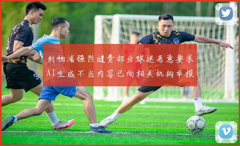 利物浦强烈谴责部分球迷恶意要求AI生成不当内容已向相关机构举报