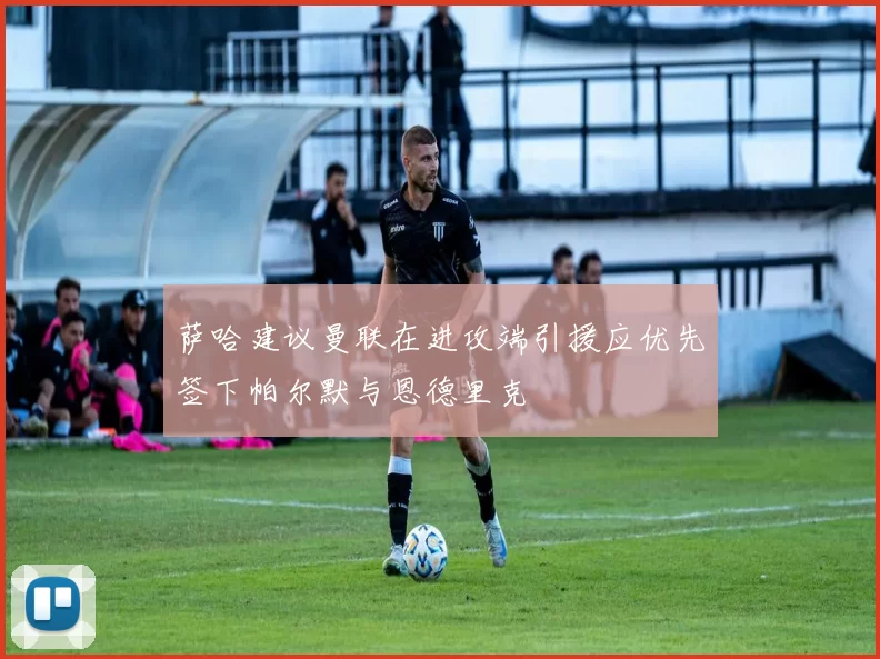 萨哈建议曼联在进攻端引援应优先签下帕尔默与恩德里克