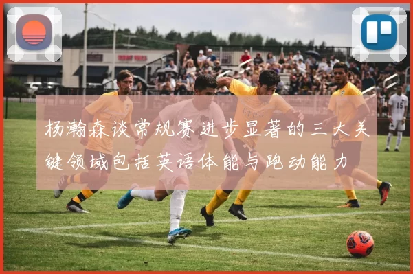 杨瀚森谈常规赛进步显著的三大关键领域包括英语体能与跑动能力