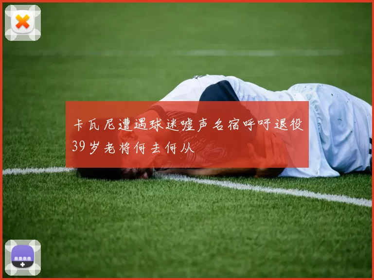 卡瓦尼遭遇球迷嘘声名宿呼吁退役39岁老将何去何从