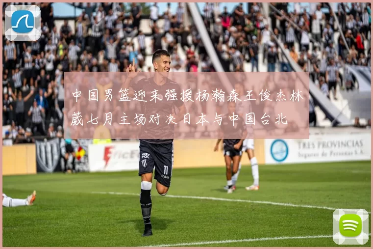 中国男篮迎来强援杨瀚森王俊杰林葳七月主场对决日本与中国台北