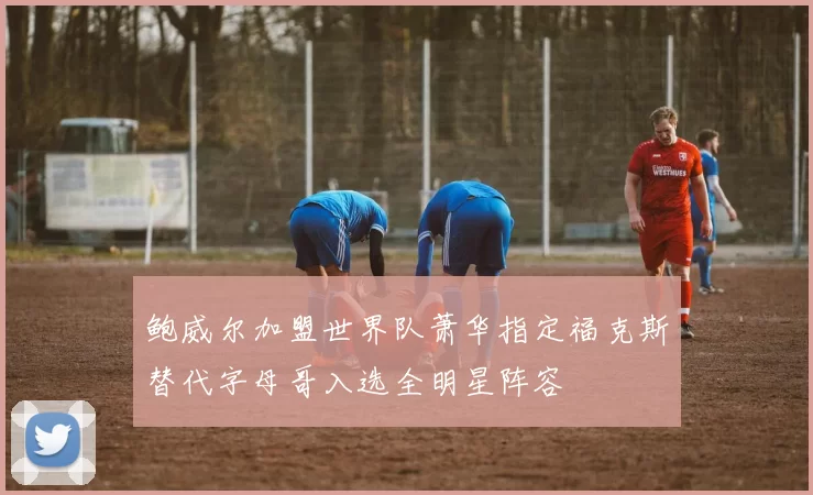 鲍威尔加盟世界队萧华指定福克斯替代字母哥入选全明星阵容