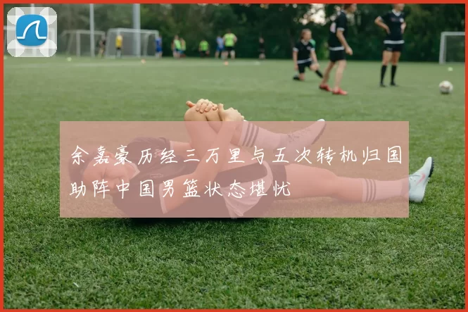 余嘉豪历经三万里与五次转机归国助阵中国男篮状态堪忧