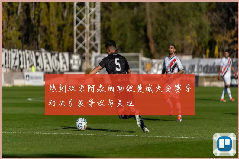 热刺双杀阿森纳助敌曼城失分赛季对决引发争议与关注